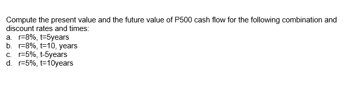 Compute the present value and the future value of P500 cash flow for the following combination and
discount rates and times:
а. г-8%, t-5years
b. r=8%, t=10, years
с. -5%, t-5yeaаrs
d. r=5%, t=10years
