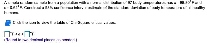 A simple random sample from a population with a normal distribution of 97 body temperatures has x= 98.80°F and
s= 0.62°F. Construct a 98% confidence interval estimate of the standard deviation of body temperature of all healthy
humans.
Click the icon to view the table of Chi-Square critical values.
O'F<o<]°F
(Round to two decimal places as needed.)
