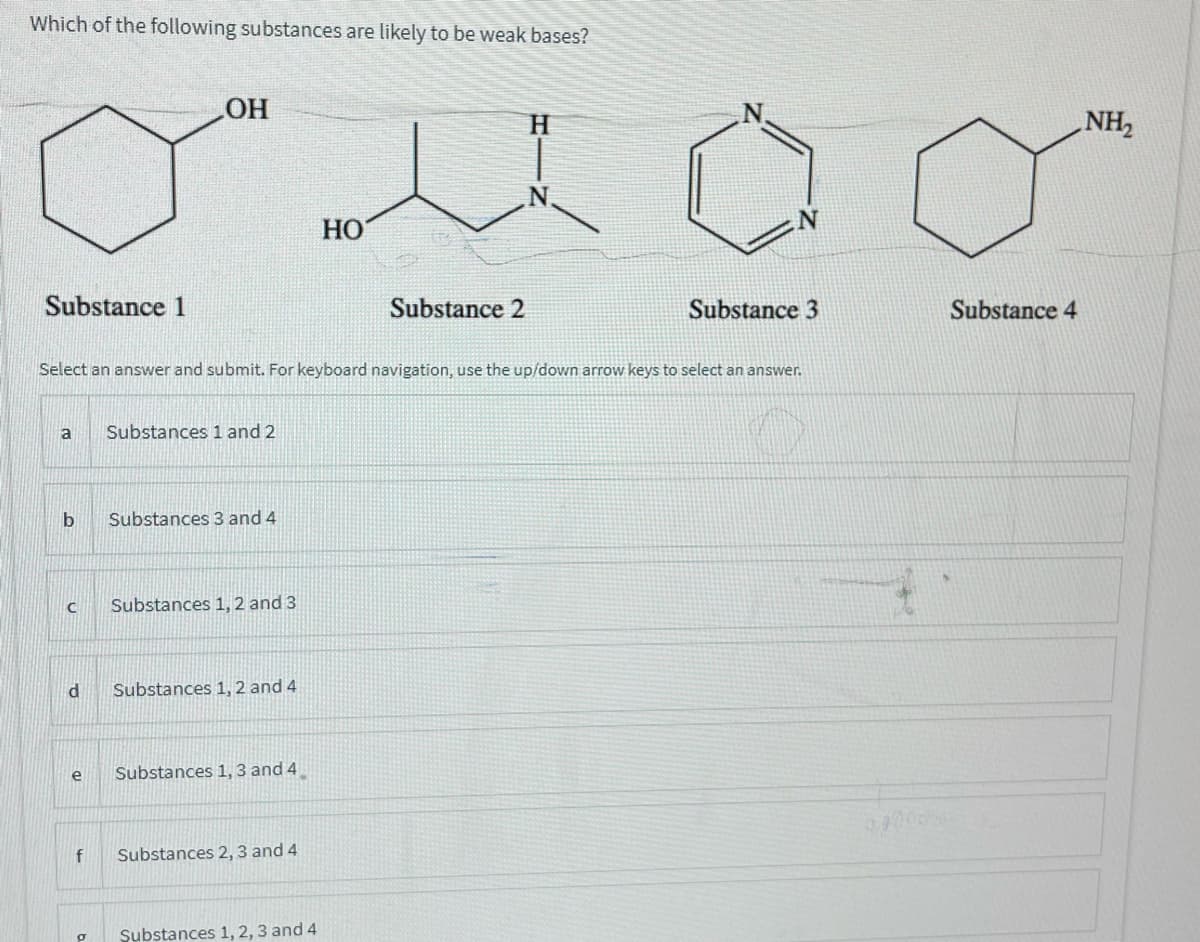 Which of the following substances are likely to be weak bases?
HO
H.
NH,
HO
Substance 1
Substance 2
Substance 3
Substance 4
Select an answer and submit. For keyboard navigation, use the up/down arrow keys to select an answer.
a
Substances 1 and 2
Substances 3 and 4
Substances 1, 2 and 3
Substances 1, 2 and 4
e
Substances 1, 3 and 4
f
Substances 2, 3 and 4
Substances 1, 2, 3 and 4
