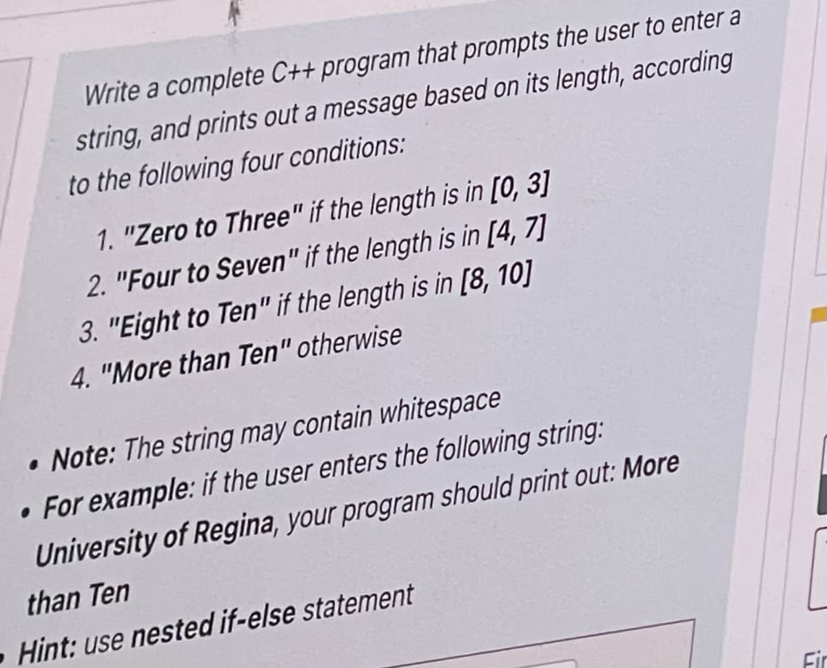 Write a complete C++ program that prompts the user to enter a
string, and prints out a message based on its length, according
to the following four conditions:
1. "Zero to Three" if the length is in [0, 3]
2. "Four to Seven" if the length is in [4, 7]
3. "Eight to Ten" if the length is in [8, 10]
4. "More than Ten" otherwise
Note: The string may contain whitespace
• For example: if the user enters the following string:
University of Regina, your program should print out: More
than Ten
Hint: use nested if-else statement
Fir
