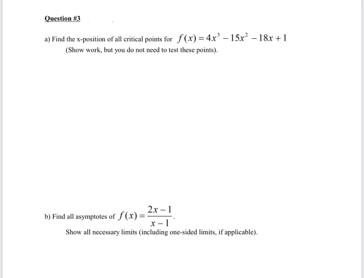 Question #3
a) Find the x-position of all critical points for f(x)= 4x' – 15x? – 18x + 1
(Show work, but you do not need to test these points).
2х -1
b) Find all asymptotes of f (x) =
X – 1
Show all necessary limits (including one-sided limits, if applicable).
