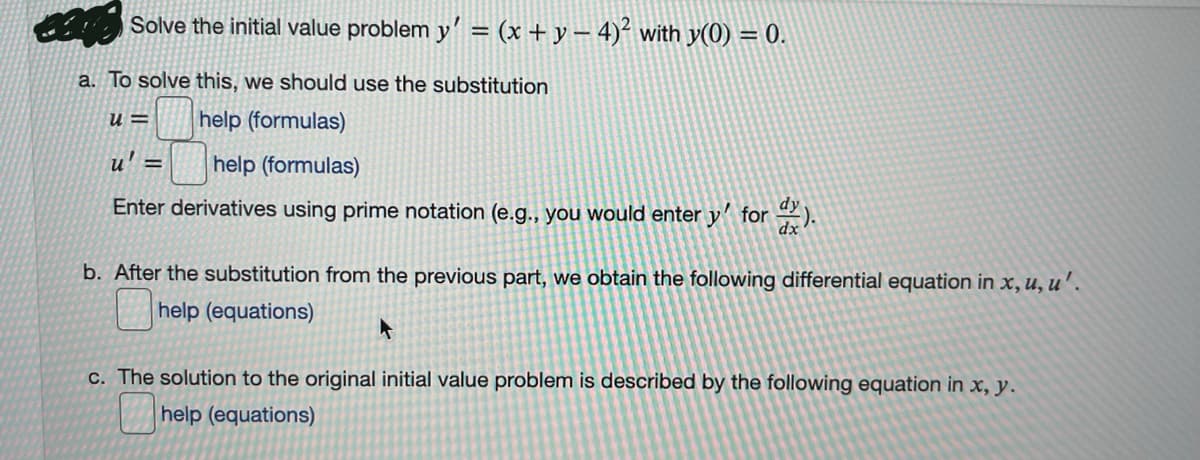 Solve the initial value problem y' = (x + y – 4)² with y(0) = 0.
a. To solve this, we should use the substitution
= n
help (formulas)
u' =
help (formulas)
Enter derivatives using prime notation (e.g., you would enter y' for ).
b. After the substitution from the previous part, we obtain the following differential equation in x, u, u'.
help (equations)
c. The solution to the original initial value problem is described by the following equation in x, y.
help (equations)
