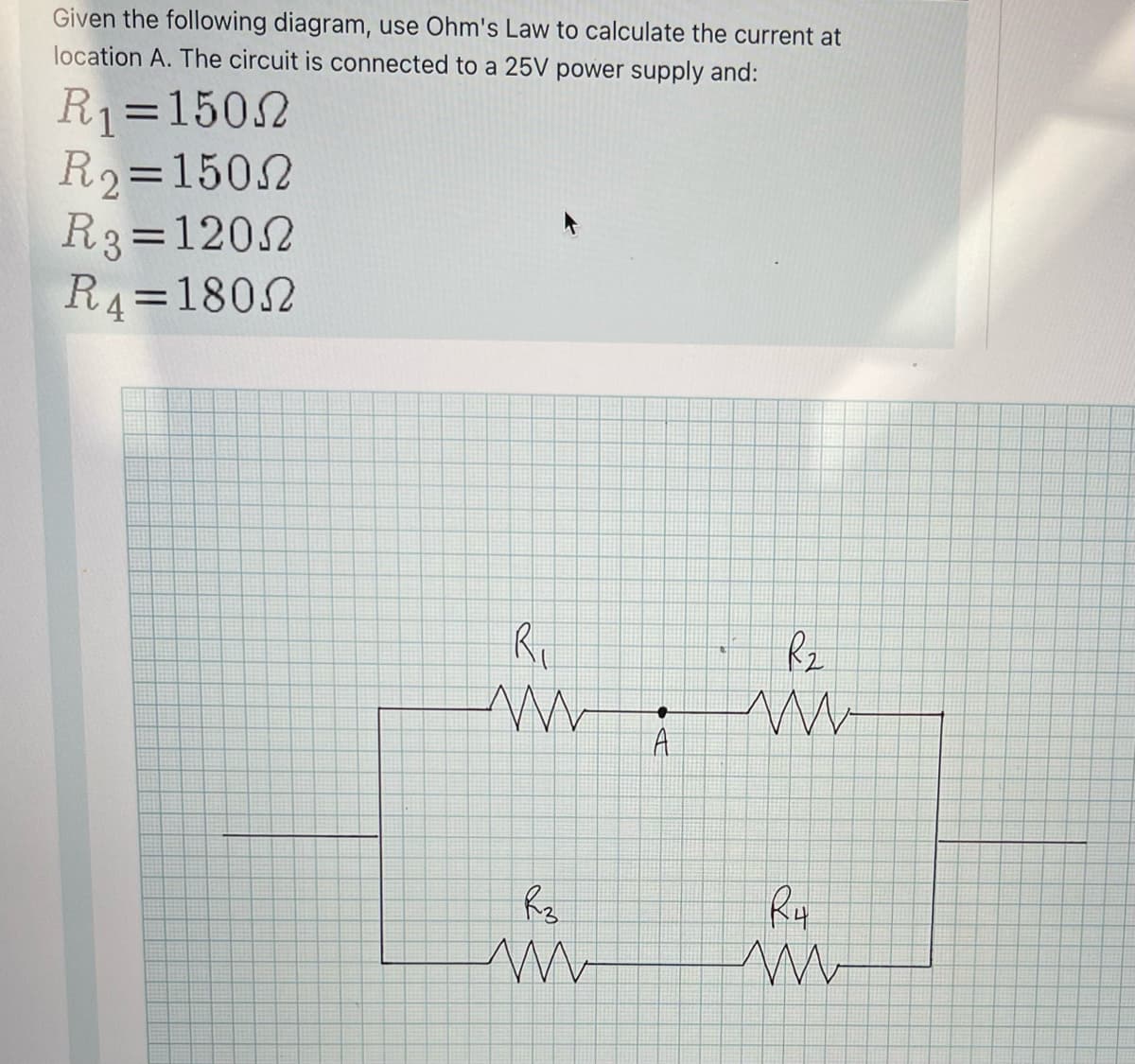 Given the following diagram, use Ohm's Law to calculate the current at
location A. The circuit is connected to a 25V power supply and:
R1=1502
R2=1502
R3=1202
R4=1802
Ry
