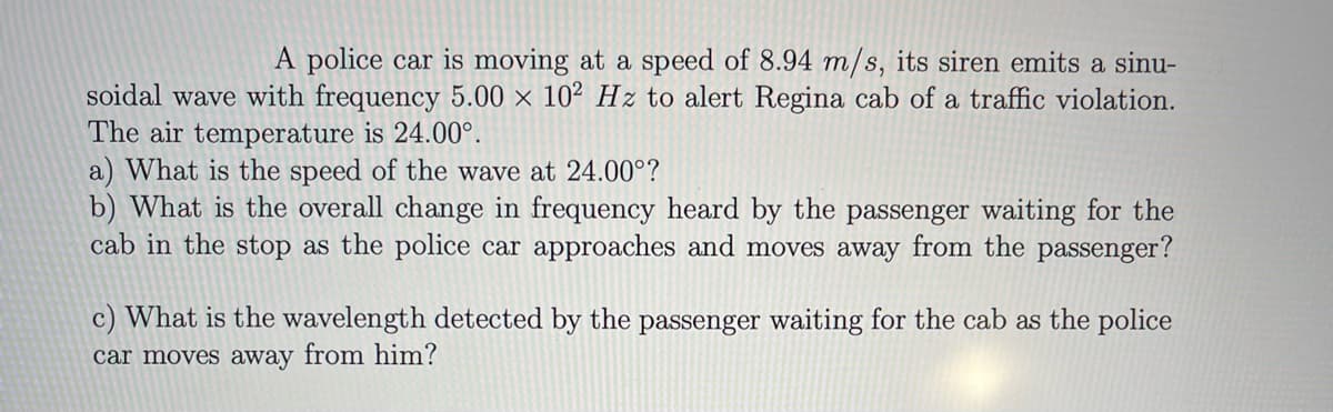 A police car is moving at a speed of 8.94 m/s, its siren emits a sinu-
soidal wave with frequency 5.00 × 10² Hz to alert Regina cab of a traffic violation.
The air temperature is 24.00°.
a) What is the speed of the wave at 24.00°?
b) What is the overall change in frequency heard by the passenger waiting for the
cab in the stop as the police car approaches and moves away from the passenger?
c) What is the wavelength detected by the passenger waiting for the cab as the police
car moves away from him?

