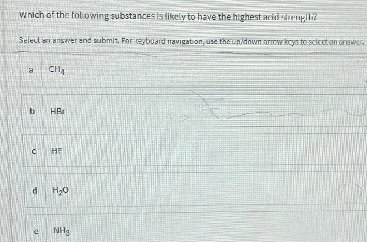 Which of the following substances is likely to have the highest acid strength?
Select an answer and submit. For keyboard navigation, use the up/down arrow keys to select an answer.
CH4
HBr
HF
di
H20
NH3
