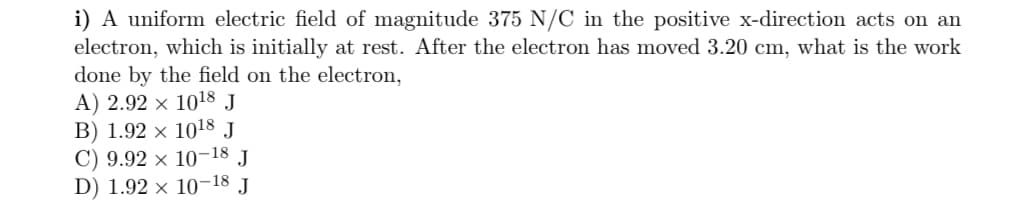 i) A uniform electric field of magnitude 375 N/C in the positive x-direction acts on an
electron, which is initially at rest. After the electron has moved 3.20 cm, what is the work
done by the field on the electron,
A) 2.92 × 1018 J
B) 1.92 × 1018 J
C) 9.92 × 10-18 J
D) 1.92 × 10-18 J
