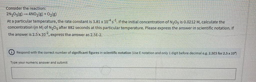 Consider the reaction:
2N205(g)4NO2(g) + O2(g)
At a particular temperature, the rate constant is 3.81 x 10s. If the initial concentration of N205 is 0.0212 M, calculate the
concentration (in M) of N,05 after 882 seconds at this particular temperature. Please express the answer in scientific notation. If
the answer is 2.5 x 102, express the answer as 2.5E-2.
O Respond with the correct number of significant figures in scientific notation (Use E notation and only 1 digit before decimal e.g. 2.5E5 for 2.5 x 10")
Type your numeric answer and submit
