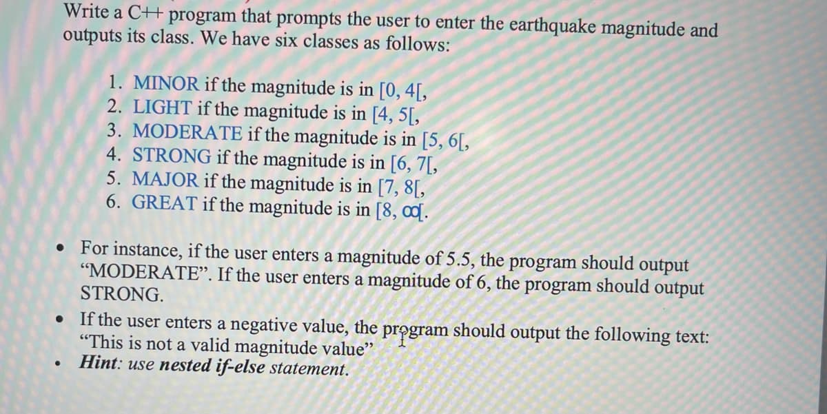 Write a C++ program that prompts the user to enter the earthquake magnitude and
outputs its class. We have six classes as follows:
1. MINOR if the magnitude is in [0, 4[,
2. LIGHT if the magnitude is in [4, 5[,
3. MODERATE if the magnitude is in [5, 6[,
4. STRONG if the magnitude is in [6, 7[,
5. MAJOR if the magnitude is in [7, 8[,
6. GREAT if the magnitude is in [8, 0ɖ.
For instance, if the user enters a magnitude of 5.5, the program should output
"MODERATE". If the user enters a magnitude of 6, the program should output
STRONG.
If the user enters a negative value, the program should output the following text:
"This is not a valid magnitude value"
Hint: use nested if-else statement.
