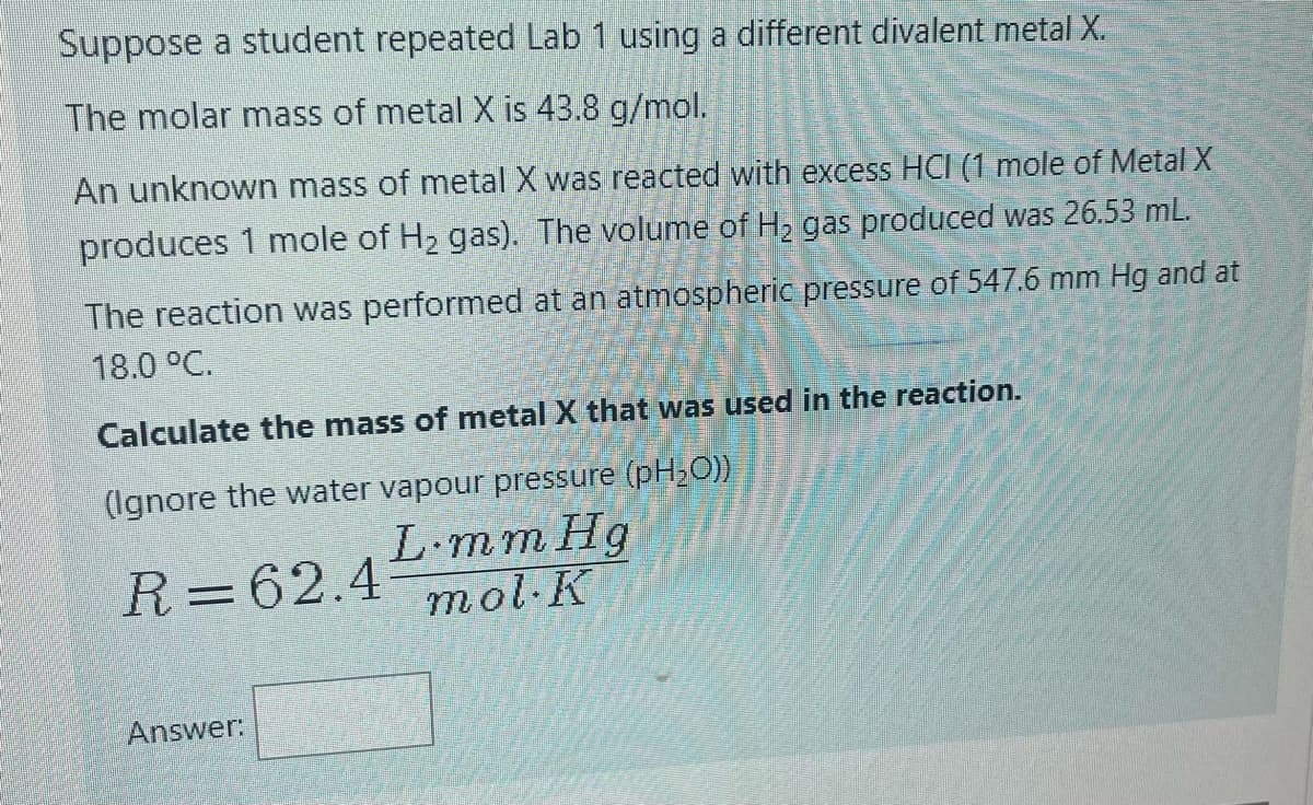 Suppose a student repeated Lab 1 using a different divalent metal X.
The molar mass of metal X is 43.8 g/mol.
An unknown mass of metal X was reacted with excess HCI (1 mole of Metal X
produces 1 mole of H2 gas). The volume of H, gas produced was 26.53 mL.
The reaction was performed at an atmospheric pressure of 547.6 mm Hg and at
18.0 °C.
Calculate the mass of metal X that was used in the reaction.
(Ignore the water vapour pressure (pH,O))
L-mm Hg
R=62.4 7mol-K
Answer:
