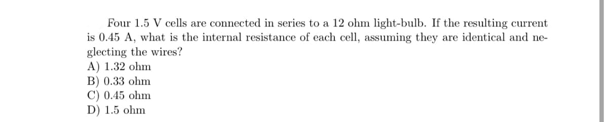 Four 1.5 V cells are connected in series to a 12 ohm light-bulb. If the resulting current
is 0.45 A, what is the internal resistance of each cell, assuming they are identical and ne-
glecting the wires?
A) 1.32 ohm
B) 0.33 ohm
C) 0.45 ohm
D) 1.5 ohm
