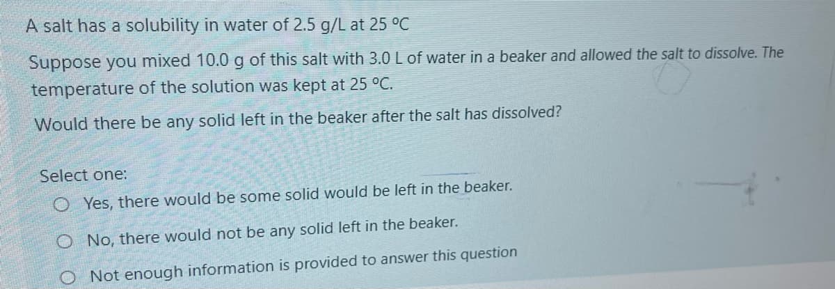 A salt has a solubility in water of 2.5 g/L at 25 °C
Suppose you mixed 10.0g of this salt with 3.0 L of water in a beaker and allowed the salt to dissolve. The
temperature of the solution was kept at 25 °C.
Would there be any solid left in the beaker after the salt has dissolved?
Select one:
O Yes, there would be some solid would be left in the beaker.
O No, there would not be any solid left in the beaker.
Not enough information is provided to answer this question
