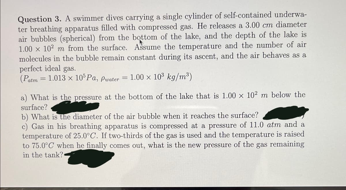 Question 3. A swimmer dives carrying a single cylinder of self-contained underwa-
ter breathing apparatus filled with compressed gas. He releases a 3.00 cm diameter
air bubbles (spherical) from the bottom of the lake, and the depth of the lake is
1.00 x 102 m from the surface. Assume the temperature and the number of air
molecules in the bubble remain constant during its ascent, and the air behaves as a
perfect ideal gas.
(Patm = 1.013 x 10 Pa, pwater = 1.00 x 103 kg/m³)
a) What is the pressure at the bottom of the lake that is 1.00 x 10² m below the
surface?
b) What is the diameter of the air bubble when it reaches the surface?
c) Gas in his breathing apparatus is compressed at a pressure of 11.0 atm and a
temperature of 25.0°C. If two-thirds of the gas is used and the temperature is raised
to 75.0°C when he finally comes out, what is the new pressure of the gas remaining
in the tank?
