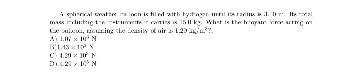 A spherical weather balloon is filled with hydrogen until its radius is 3.00 m. Its total
mass including the instruments it carries is 15.0 kg. What is the buoyant force acting on
the balloon, assuming the density of air is 1.29 kg/m³?.
A) 1.07 × 103 N
B)1.43 × 10³ N
C) 4.29 × 103 N
D) 4.29 × 105 N
