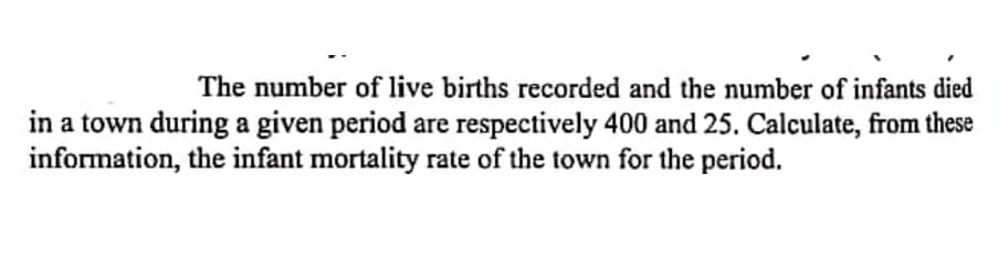 The number of live births recorded and the number of infants died
in a town during a given period are respectively 400 and 25. Calculate, from these
information, the infant mortality rate of the town for the period.
