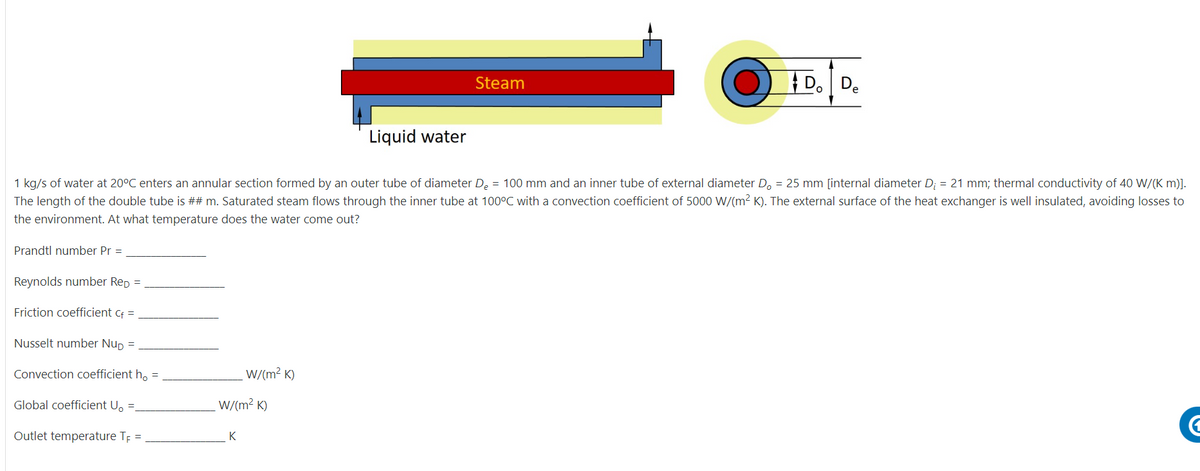 Steam
D.De
Liquid water
1 kg/s of water at 20°C enters an annular section formed by an outer tube of diameter De = 100 mm and an inner tube of external diameter D. = 25 mm [internal diameter D; = 21 mm; thermal conductivity of 40 W/(K m)].
The length of the double tube is ## m. Saturated steam flows through the inner tube at 100°C with a convection coefficient of 5000 W/(m2 K). The external surface of the heat exchanger is well insulated, avoiding losses to
the environment. At what temperature does the water come out?
Prandtl number Pr =
Reynolds number Rep =
Friction coefficient cf =
Nusselt number Nup =
Convection coefficient h, =
W/(m² K)
Global coefficient U, =
W/(m² K)
Outlet temperature TE =
K
