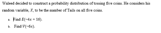 Waleed decided to construct a probability distribution of tossing five coins. He considers his
random variable, X, to be the number of Tails on all five coins.
a. Find E(-4x + 16).
b. Find V(-6x).
