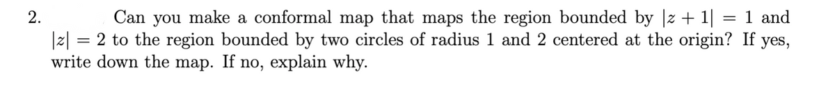 2.
Can you make a conformal map that maps the region bounded by |z +1|
1 and
|z|
= 2 to the region bounded by two circles of radius 1 and 2 centered at the origin? If yes,
write down the map. If no, explain why.
