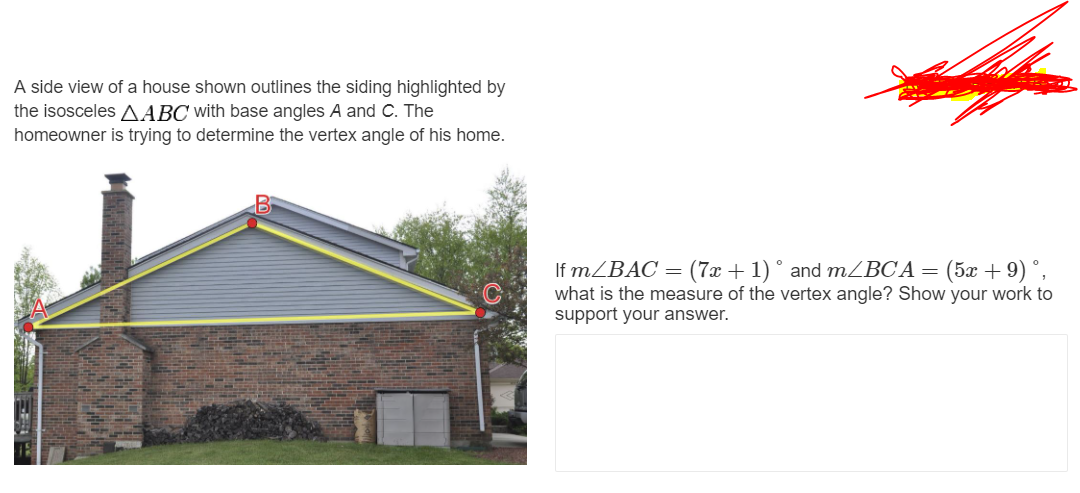 A side view of a house shown outlines the siding highlighted by
the isosceles AABC with base angles A and C. The
homeowner is trying to determine the vertex angle of his home.
If MZBAC = (7x + 1) ° and mZBC A = (5x + 9) °,
what is the measure of the vertex angle? Show your work to
support your answer.
