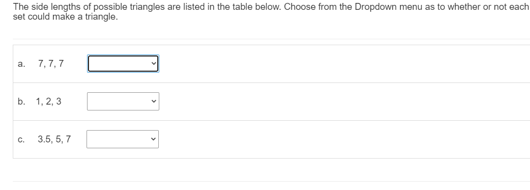 The side lengths of possible triangles are listed in the table below. Choose from the Dropdown menu as to whether or not each
set could make a triangle.
a.
7, 7, 7
b.
1, 2, 3
C.
3.5, 5, 7
