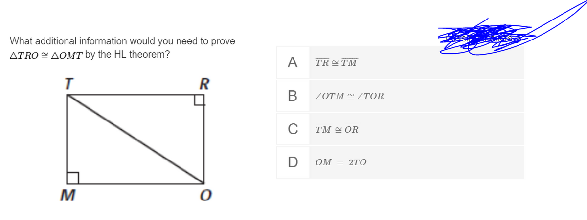 What additional information would you need to prove
ATRO = AOMT by the HL theorem?
A
TR TM
R
В
ZOTM = ZTOR
C
TM OR
OM = 2TO
M
