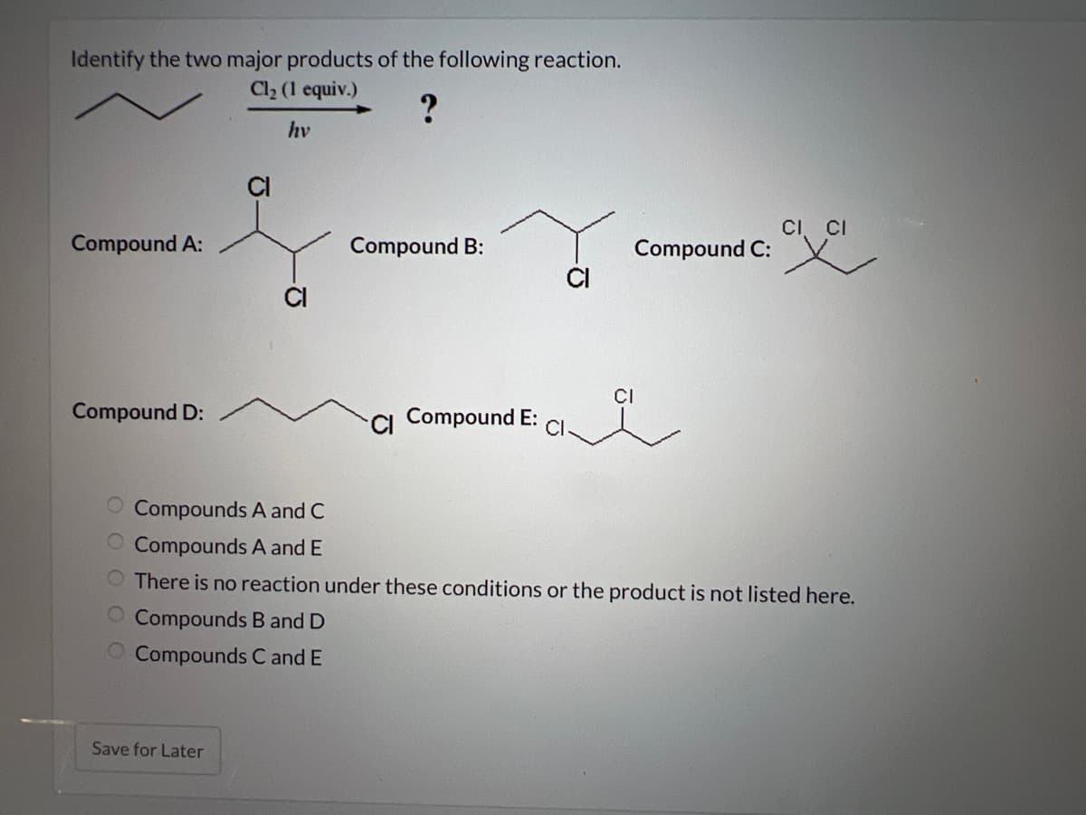 Identify the two major products of the following reaction.
Cl₂ (1 equiv.)
?
hv
Compound A:
Compound D:
CI
Save for Later
Compound B:
CI Compound E: CI
Compound C:
CI
CI CI
Compounds A and C
Compounds A and E
O There is no reaction under these conditions or the product is not listed here.
O Compounds B and D
O Compounds C and E