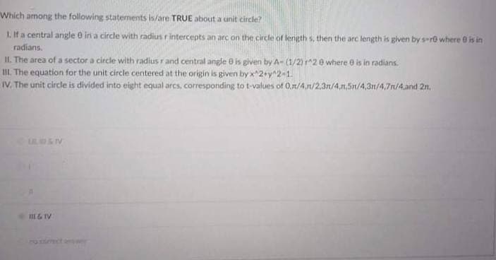 Which among the following staternents is/are TRUE about a unit circle?
1. If a central angle e in a circle with radius rintercepts an arc on the circle of length s, then the arc length is given by s-re where 0 is in
radians.
IL. The area of a sector a circle with radius r and central angle 0 is given by A- (1/2) ^20 where e is in radians.
III. The equation for the unit circle centered at the origin is given by x^2+y"2-1.
IV. The unit circle is divided into eight equal arcs, corresponding to t-values of 0,r/4,r/2,3n/4,n,5n/4,3n/4,7n/4.and 2n.
ULUIV
III & IV
