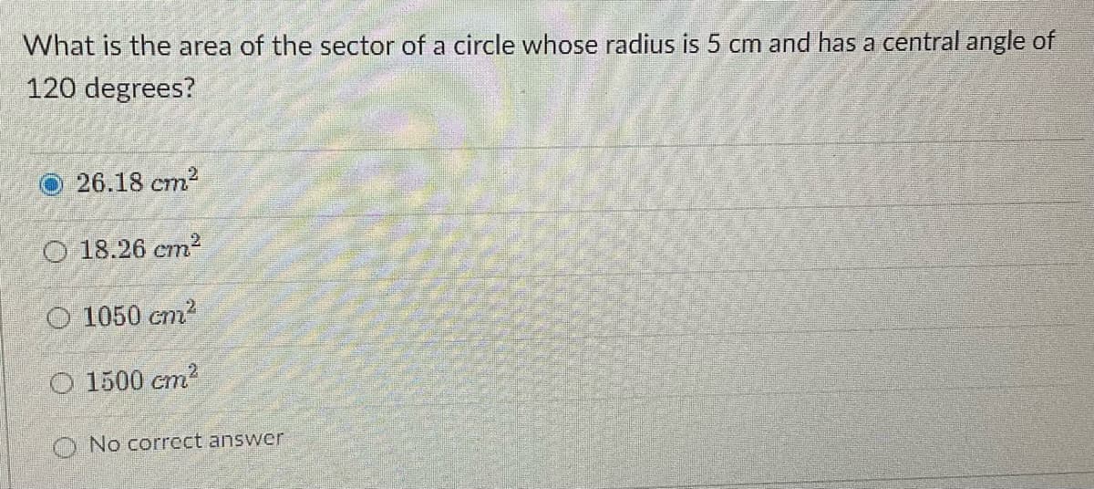 What is the area of the sector of a circle whose radius is 5 cm and has a central angle of
120 degrees?
O 26.18 cm2
O 18.26 cm2
O 1050 cm?
O 1500 cm?
O No correct answer
