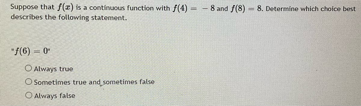 Suppose that f(x) is a continuous function with f(4) = - 8 and f(8) = 8. Determine which choice best
describes the following statement.
"f(6) = 0"
%3|
O Always true
Sometimes true and sometimes false
O Always false
