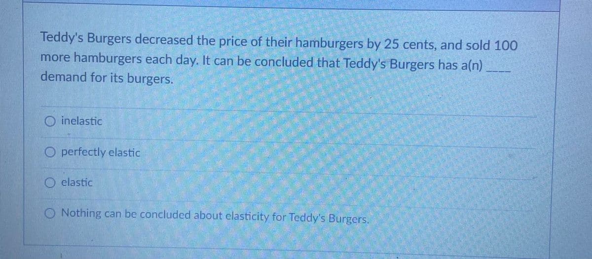Teddy's Burgers decreased the price of their hamburgers by 25 cents, and sold 100
more hamburgers each day. It can be concluded that Teddy's Burgers has a(n)
demand for its burgers.
O inelastic
O perfectly elastic
O elastic
O Nothing can be concluded about elasticity for Teddy's Burgers.
