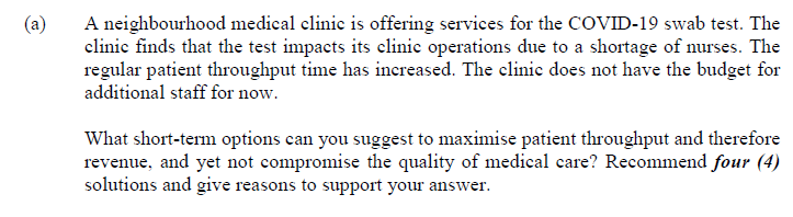 (a)
A neighbourhood medical clinic is offering services for the COVID-19 swab test. The
clinic finds that the test impacts its clinic operations due to a shortage of nurses. The
regular patient throughput time has increased. The clinic does not have the budget for
additional staff for now.
What short-term options can you suggest to maximise patient throughput and therefore
revenue, and yet not compromise the quality of medical care? Recommend four (4)
solutions and give reasons to support your answer.