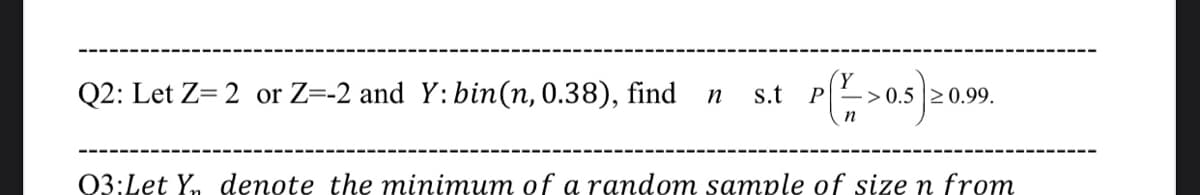 Q2: Let Z= 2 or Z=-2 and Y: bin(n, 0.38), find
s.t
0.5 20.99.
P
n
03:Let Y, denote the minimum of a random sample of size n from

