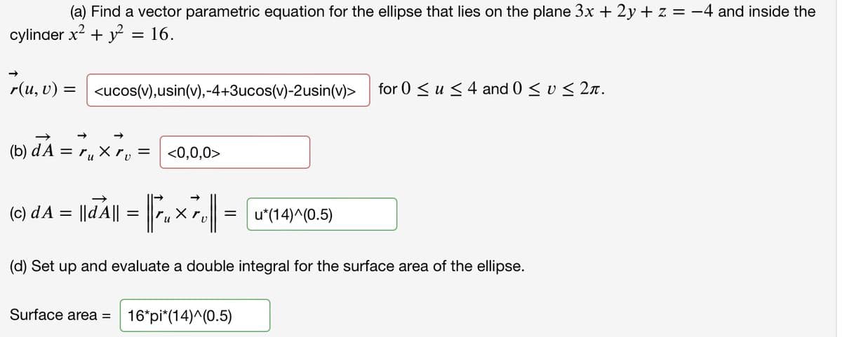 (a) Find a vector parametric equation for the ellipse that lies on the plane 3x + 2y + z = -4 and inside the
cylinder x2 + y = 16.
r(u, v) = | <ucos(v),usin(v),-4+3ucos(v)-2usin(v)>
for 0 < u <4 and 0 < v < 2n .
(b) đA = 7, x7, = <0,0,0>
и
(0) dA = ||dA|| = .x r.|
u*(14)^(0.5)
u
(d) Set up and evaluate a double integral for the surface area of the ellipse.
Surface area =
16*pi*(14)^(0.5)
