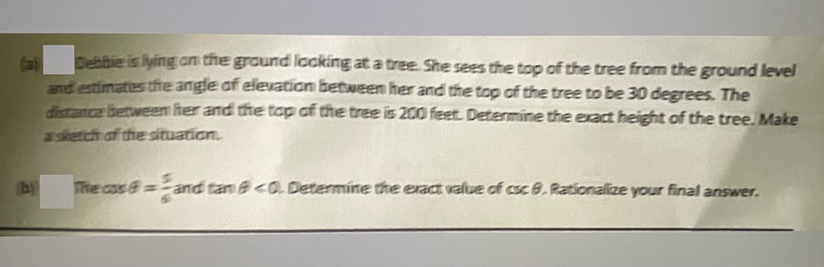 Debibie is lying an the ground looking at a tree. She sees the top of the tree from the ground level
and estimates the angle of elevation between her and the top of the tree to be 30 degrees. The
dictance berween her and the top of the tree is 200 feet. Determine the exact height of the tree. Make
a skerch of the situation.
The css&= and tan e<O Determine the exact value of csce. Rationalize your final answer.
