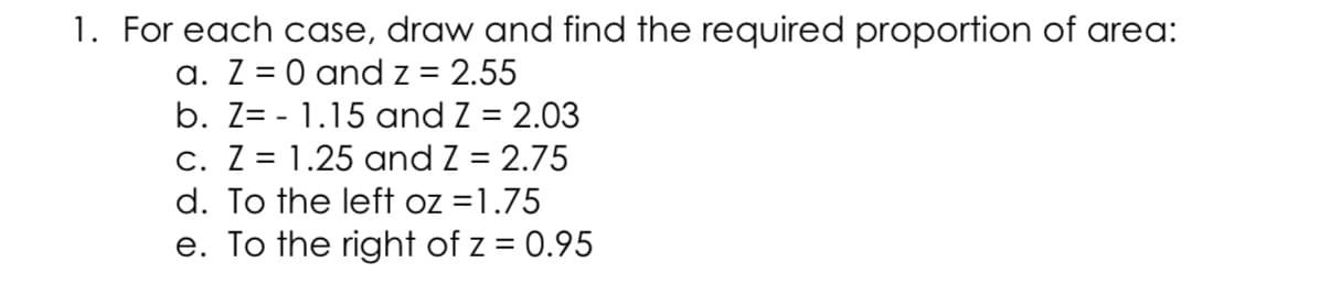 1. For each case, draw and find the required proportion of area:
a. Z = 0 and z = 2.55
b. Z= - 1.15 and Z = 2.03
c. Z = 1.25 and Z = 2.75
d. To the left oz =1.75
e. To the right of z = 0.95
