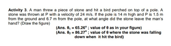 Activity 3. A man threw a piece of stone and hit a bird perched on top of a pole. A
stone was thrown at P with a velocity of 24 m/s. If the pole is 14 m high and P is 1.5 m
from the ground and 6.7 m from the pole, at what angle did the stone leave the man's
hand? (Draw the figure)
(Ans. 0, = 65.26° ; value of 0 as in your figure)
(Ans. 02 = 86.27° ; value of 0 where the stone was falling
down when it hit the bird)

