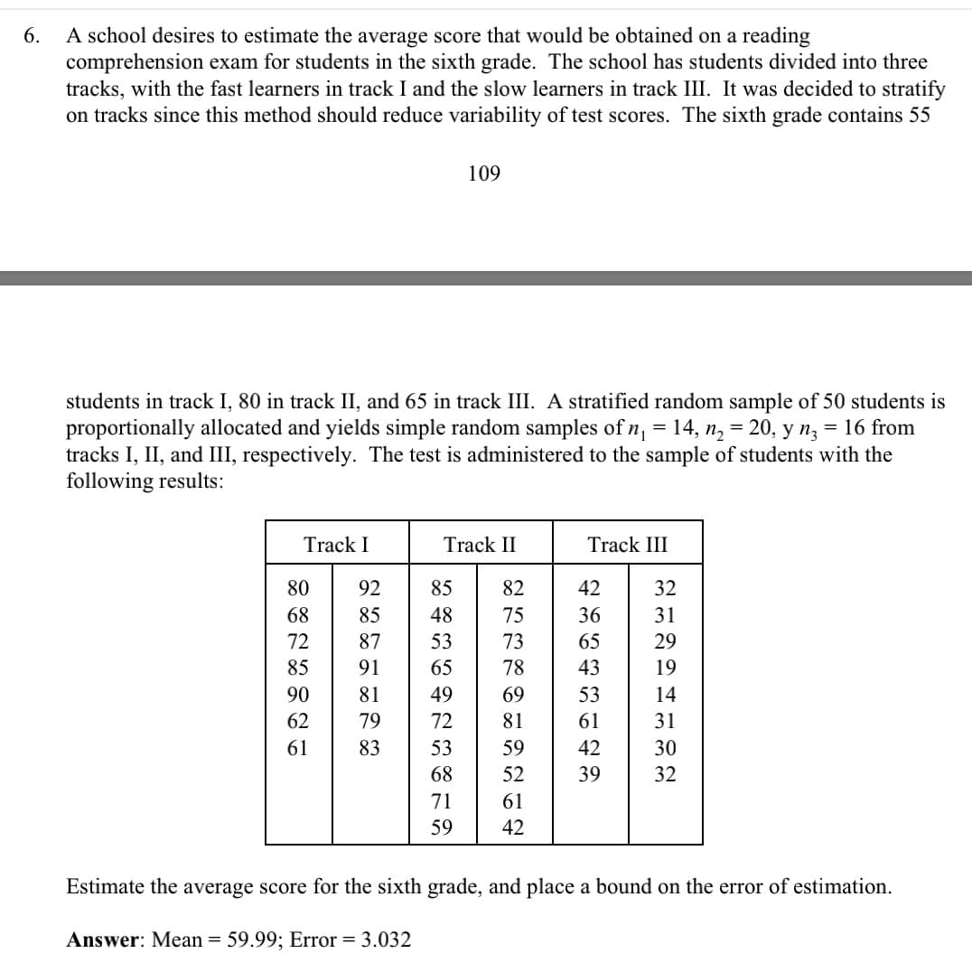 6.
A school desires to estimate the average score that would be obtained on a reading
comprehension exam for students in the sixth grade. The school has students divided into three
tracks, with the fast learners in track I and the slow learners in track III. It was decided to stratify
on tracks since this method should reduce variability of test scores. The sixth grade contains 55
1
students in track I, 80 in track II, and 65 in track III. A stratified random sample of 50 students is
proportionally allocated and yields simple random samples of n₁ = 14, n₂ = 20, y n3 = 16 from
tracks I, II, and III, respectively. The test is administered to the sample of students with the
following results:
Track I
80
68
72
85
90
62
61
Track II
92
85
87 53
91
81
79
83
85
48
109
65
49
72
53
68
71
59
253K8TENG
75
73
78
69
81
59
61
42
Track III
65434985
42
61
42
32
31
29
19
14
31
30
32
Estimate the average score for the sixth grade, and place a bound on the error of estimation.
Answer: Mean = 59.99; Error = 3.032