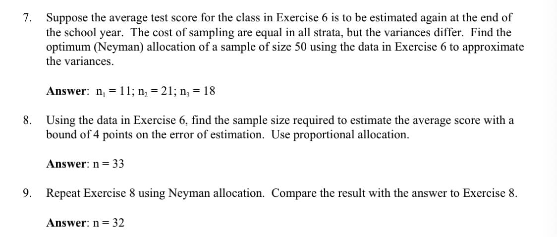 7. Suppose the average test score for the class in Exercise 6 is to be estimated again at the end of
the school year. The cost of sampling are equal in all strata, but the variances differ. Find the
optimum (Neyman) allocation of a sample of size 50 using the data in Exercise 6 to approximate
the variances.
Answer: n₁ = 11; n₂ = 21; n₂ = 18
8. Using the data in Exercise 6, find the sample size required to estimate the average score with a
bound of 4 points on the error of estimation. Use proportional allocation.
Answer: n = 33
9. Repeat Exercise 8 using Neyman allocation. Compare the result with the answer to Exercise 8.
Answer: n = 32