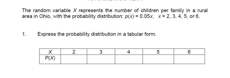 The random variable X represents the number of children per family in a rural
area in Ohio, with the probability distribution: p(x) = 0.05x, x = 2, 3, 4, 5, or 6.
1.
Express the probability distribution in a tabular form.
2
3
4
6
P(X)
