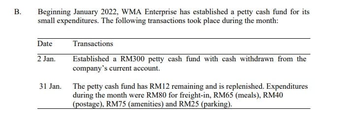 Beginning January 2022, WMA Enterprise has established a petty cash fund for its
small expenditures. The following transactions took place during the month:
Date
Transactions
2 Jan.
Established a RM300 petty cash fund with cash withdrawn from the
company's current account.
31 Jan. The petty cash fund has RM12 remaining and is replenished. Expenditures
during the month were RM80 for freight-in, RM65 (meals), RM40
(postage), RM75 (amenities) and RM25 (parking).
B.
