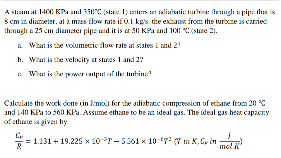 A steam at 1400 KPa and 350°C (state 1) enters an adiabatic turbine through a pipe that is
8 cm in diameter, at a mass flow rate if 0.1 kg/s. the exhaust from the turbine is carried
through a 25 cm diameter pipe and it is at 50 KPa and 100 °C (state 2).
a. What is the volumetric flow rate at states 1 and 2?
b. What is the velocity at states 1 and 2?
c. What is the power output of the turbine?
