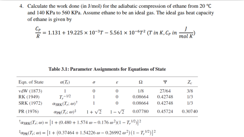 4. Calculate the work done (in J/mol) for the adiabatic compression of ethane from 20 °C
and 140 KPa to 560 KPa. Assume ethane to be an ideal gas. The ideal gas heat capacity
of ethane is given by
Cp
- = 1.131 + 19.225 × 10-³T – 5.561 × 10-67² (T in K,Cp in
R
mol K'
