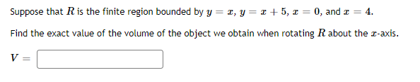 Suppose that R is the finite region bounded by y = x, y = x + 5, x = 0, and a = 4.
Find the exact value of the volume of the object we obtain when rotating R about the r-axis.
V =
