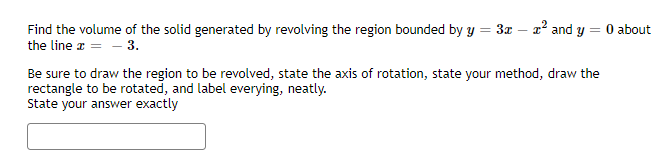 Find the volume of the solid generated by revolving the region bounded by y = 3x – a² and y = 0 about
-
the line a = - 3.
Be sure to draw the region to be revolved, state the axis of rotation, state your method, draw the
rectangle to be rotated, and label everying, neatly.
State your answer exactly
