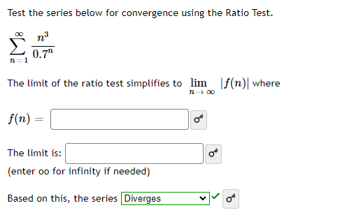 Test the series below for convergence using the Ratio Test.
n3
0.7"
n=1
The limit of the ratio test simplifies to lim
|f(n)| where
n 00
f(n) =
The limit is:
(enter oo for infinity if needed)
Based on this, the series Diverges
of
