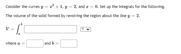 Consider the curves y = r* + 1, y = 2, and a = 0. Set up the integrals for the following.
The volume of the solid formed by revolving the region about the line y = 2.
V
where a =
and b
