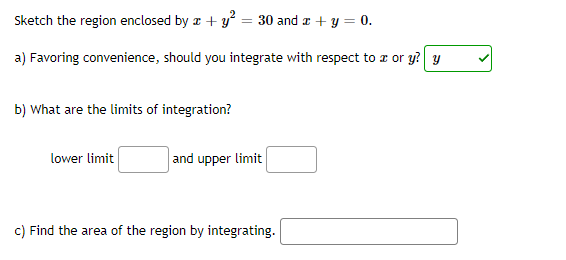 Sketch the region enclosed by a + y = 30 and z + y = 0.
a) Favoring convenience, should you integrate with respect to r or y? y
b) What are the limits of integration?
lower limit
and upper limit
c) Find the area of the region by integrating.
