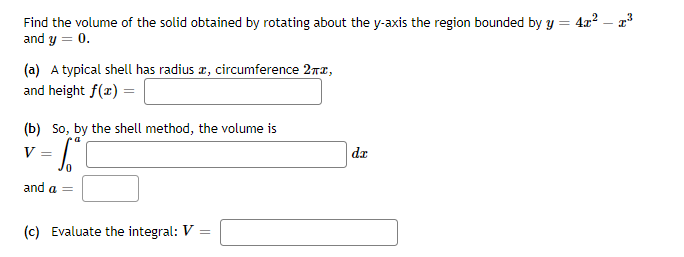 Find the volume of the solid obtained by rotating about the y-axis the region bounded by y = 4x? – a
and y = 0.
(a) A typical shell has radius a, circumference 27z,
and height f(x) =
(b) So, by the shell method, the volume is
V
da
and a =
(c) Evaluate the integral: V
