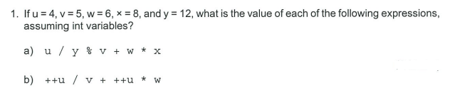 1. If u = 4, v = 5, w = 6, x = 8, and y = 12, what is the value of each of the following expressions,
assuming int variables?
a) u / y % v + w * x
b) ++u /v + ++u * w

