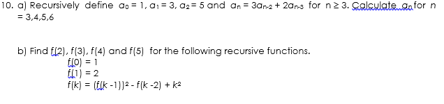 10. a) Recursively define ao = 1, a; = 3, a2= 5 and an = 3an2 + 20ars for n2 3. Çalculate.gafor n
= 3,4,5,6
b) Find f12), f(3), f(4) and f(5) for the following recursive functions.
fl0) = 1
EL1) = 2
f(k) = (Elk -1))2 - f(k -2) + k2
