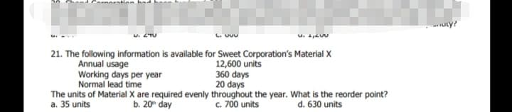 U. 2TU
21. The following information is available for Sweet Corporation's Material X
Annual usage
Working days per year
Normal lead time
The units of Material X are required evenly throughout the year. What is the reorder point?
a. 35 units
12,600 units
360 days
20 days
b. 20" day
c. 700 units
d. 630 units

